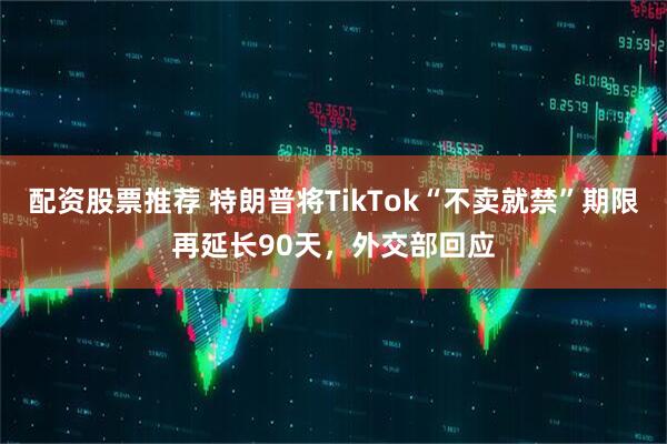 配资股票推荐 特朗普将TikTok“不卖就禁”期限再延长90天，外交部回应