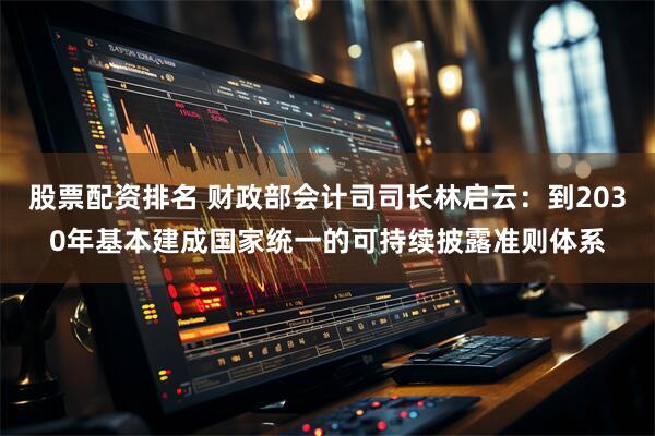 股票配资排名 财政部会计司司长林启云：到2030年基本建成国家统一的可持续披露准则体系