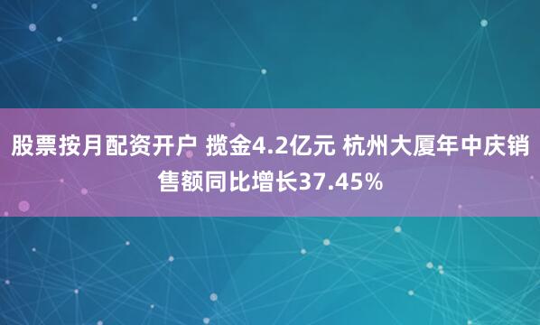 股票按月配资开户 揽金4.2亿元 杭州大厦年中庆销售额同比增长37.45%