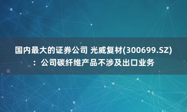 国内最大的证券公司 光威复材(300699.SZ)：公司碳纤维产品不涉及出口业务