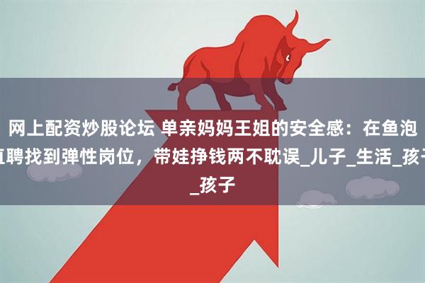 网上配资炒股论坛 单亲妈妈王姐的安全感：在鱼泡直聘找到弹性岗位，带娃挣钱两不耽误_儿子_生活_孩子