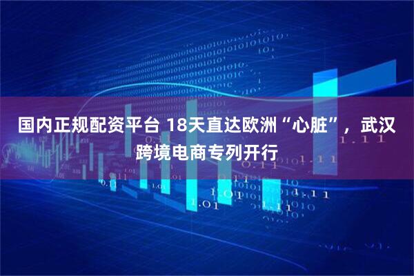 国内正规配资平台 18天直达欧洲“心脏”，武汉跨境电商专列开行