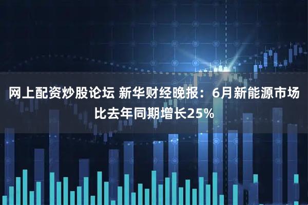 网上配资炒股论坛 新华财经晚报：6月新能源市场比去年同期增长25%