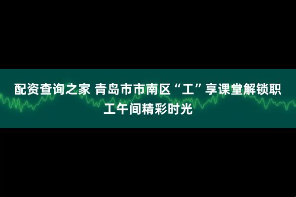 配资查询之家 青岛市市南区“工”享课堂解锁职工午间精彩时光