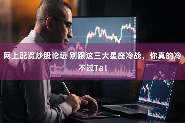 网上配资炒股论坛 别跟这三大星座冷战，你真的冷不过Ta！