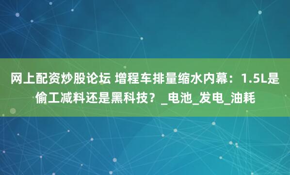 网上配资炒股论坛 增程车排量缩水内幕：1.5L是偷工减料还是黑科技？_电池_发电_油耗
