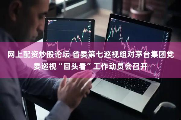 网上配资炒股论坛 省委第七巡视组对茅台集团党委巡视“回头看”工作动员会召开