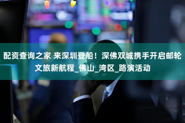 配资查询之家 来深圳登船！深佛双城携手开启邮轮文旅新航程_佛山_湾区_路演活动
