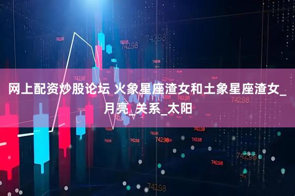 网上配资炒股论坛 火象星座渣女和土象星座渣女_月亮_关系_太阳