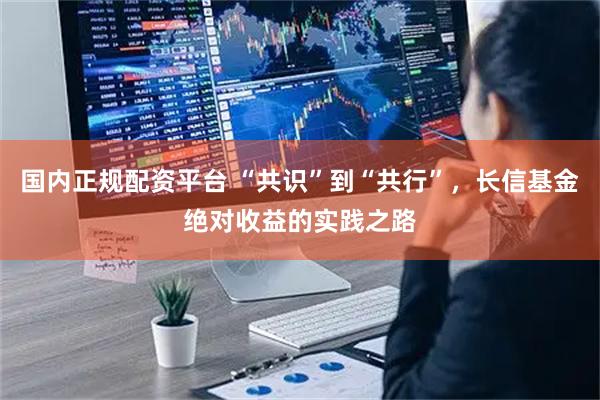 国内正规配资平台 “共识”到“共行”，长信基金绝对收益的实践之路