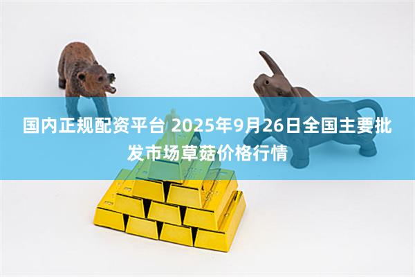 国内正规配资平台 2025年9月26日全国主要批发市场草菇价格行情