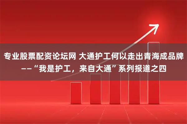 专业股票配资论坛网 大通护工何以走出青海成品牌——“我是护工，来自大通”系列报道之四