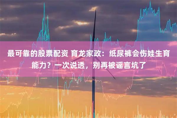 最可靠的股票配资 育龙家政：纸尿裤会伤娃生育能力？一次说透，别再被谣言坑了