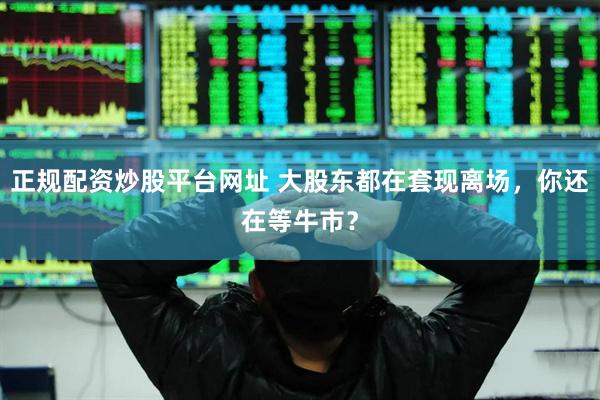 正规配资炒股平台网址 大股东都在套现离场，你还在等牛市？
