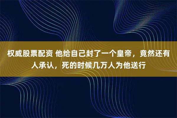 权威股票配资 他给自己封了一个皇帝，竟然还有人承认，死的时候几万人为他送行
