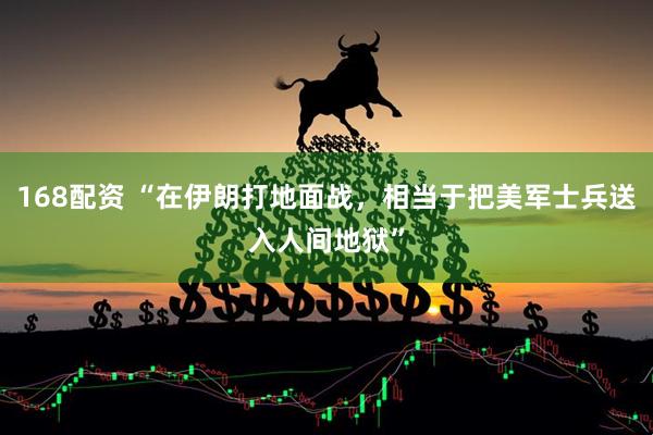 168配资 “在伊朗打地面战，相当于把美军士兵送入人间地狱”