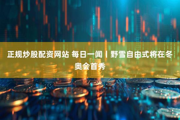 正规炒股配资网站 每日一闻丨野雪自由式将在冬奥会首秀