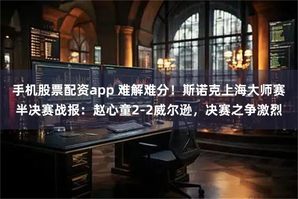 手机股票配资app 难解难分！斯诺克上海大师赛半决赛战报：赵心童2-2威尔逊，决赛之争激烈