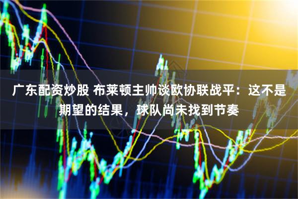 广东配资炒股 布莱顿主帅谈欧协联战平：这不是期望的结果，球队尚未找到节奏